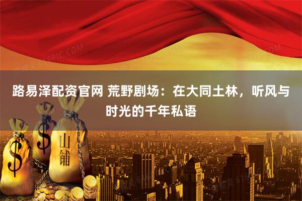 路易泽配资官网 荒野剧场：在大同土林，听风与时光的千年私语