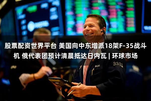 股票配资世界平台 美国向中东增派18架F-35战斗机 俄代表团预计清晨抵达日内瓦 | 环球市场